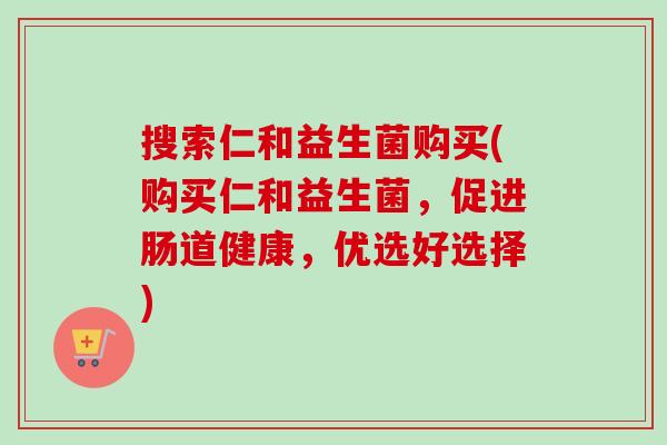 搜索仁和益生菌购买(购买仁和益生菌,促进肠道健康,优选好选择) 搜索仁和益生菌购买(购买仁和益生菌,促进肠道健康,优选好选择)