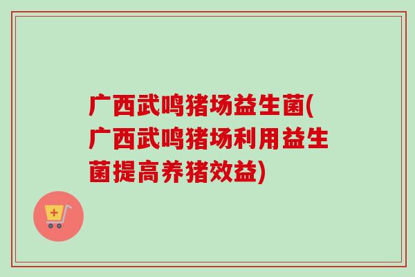 广西武鸣猪场益生菌(广西武鸣猪场利用益生菌提高养猪效益)