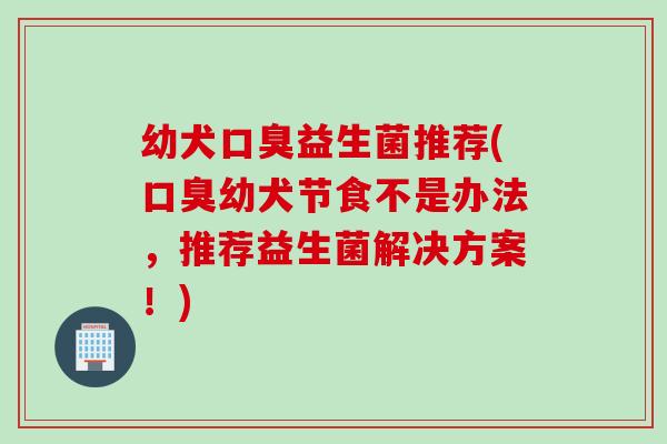 幼犬益生菌推荐(幼犬节食不是办法，推荐益生菌解决方案！)