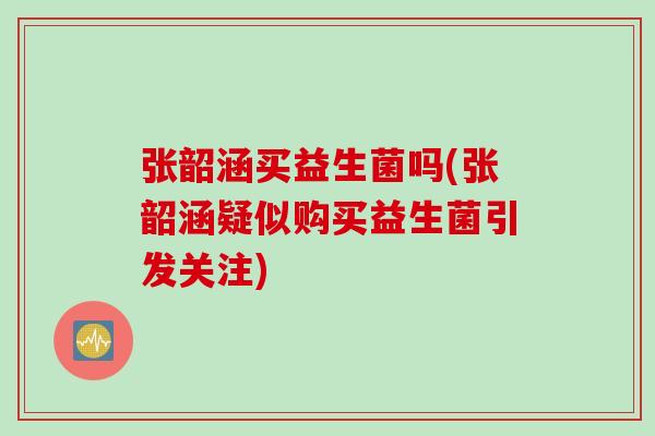 张韶涵买益生菌吗(张韶涵疑似购买益生菌引发关注)