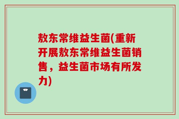 敖东常维益生菌(重新开展敖东常维益生菌销售，益生菌市场有所发力)