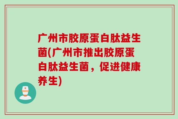广州市胶原蛋白肽益生菌(广州市推出胶原蛋白肽益生菌，促进健康养生)