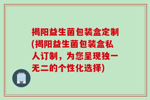 揭阳益生菌包装盒定制(揭阳益生菌包装盒私人订制,为您呈现独一无二的个性化选择) 揭阳益生菌包装盒定制(揭阳益生菌包装盒私人订制,为您呈现独一无二的个性化选择)