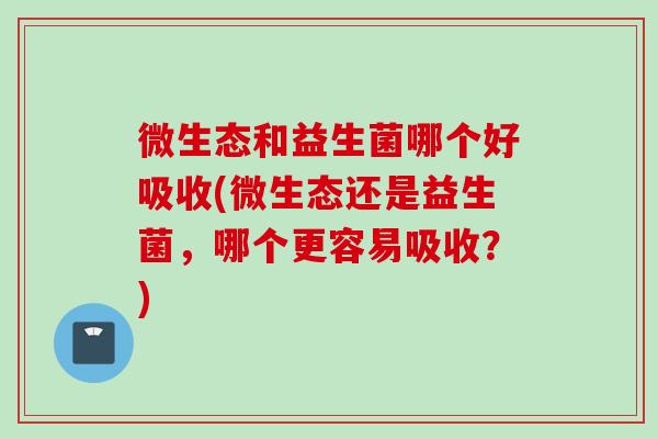 微生态和益生菌哪个好吸收(微生态还是益生菌，哪个更容易吸收？)