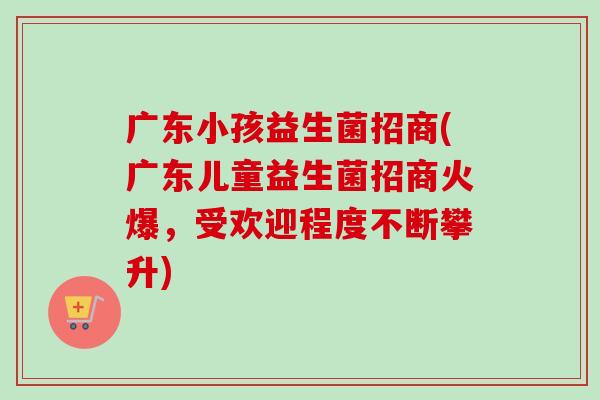 广东小孩益生菌招商(广东儿童益生菌招商火爆，受欢迎程度不断攀升)