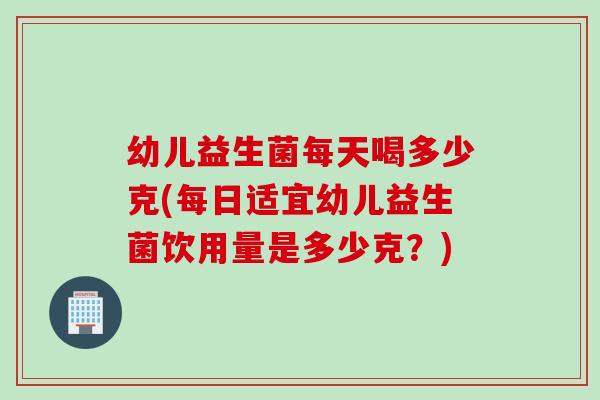 幼儿益生菌每天喝多少克(每日适宜幼儿益生菌饮用量是多少克？)