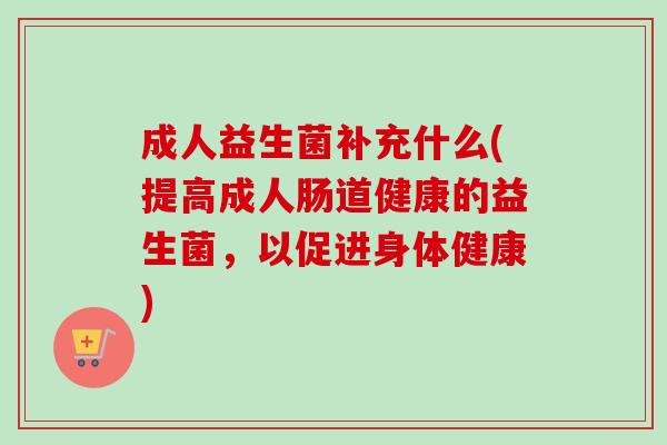 成人益生菌补充什么(提高成人肠道健康的益生菌，以促进身体健康)