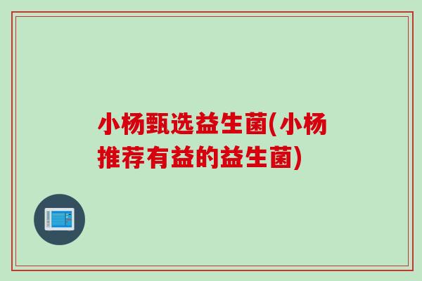 小杨甄选益生菌(小杨推荐有益的益生菌) 小杨甄选益生菌(小杨推荐有益的益生菌)