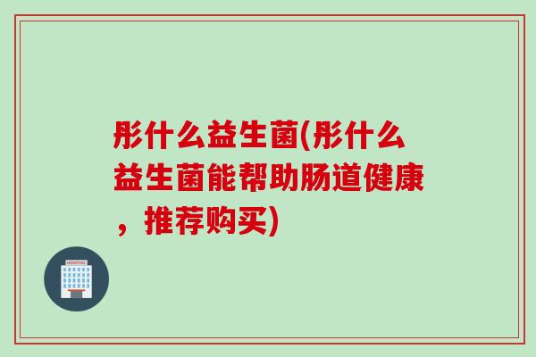 彤什么益生菌(彤什么益生菌能帮助肠道健康,推荐购买) 彤什么益生菌(彤什么益生菌能帮助肠道健康,推荐购买)