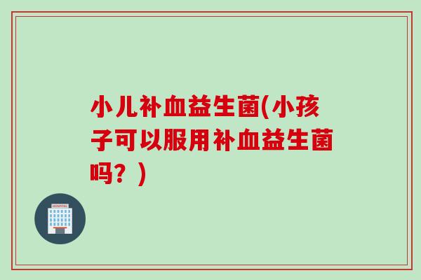 小儿补益生菌(小孩子可以服用补益生菌吗？)