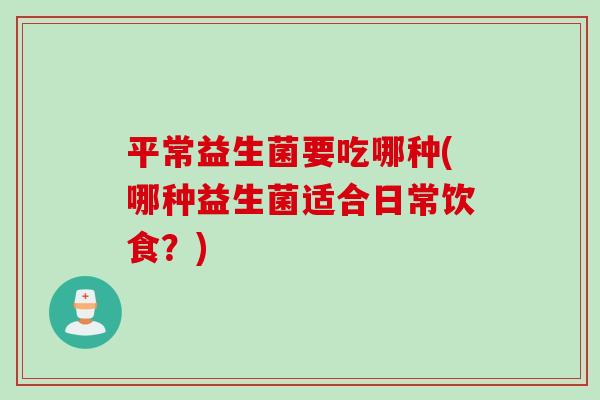 平常益生菌要吃哪种(哪种益生菌适合日常饮食？)