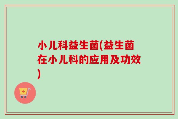 小儿科益生菌(益生菌在小儿科的应用及功效)