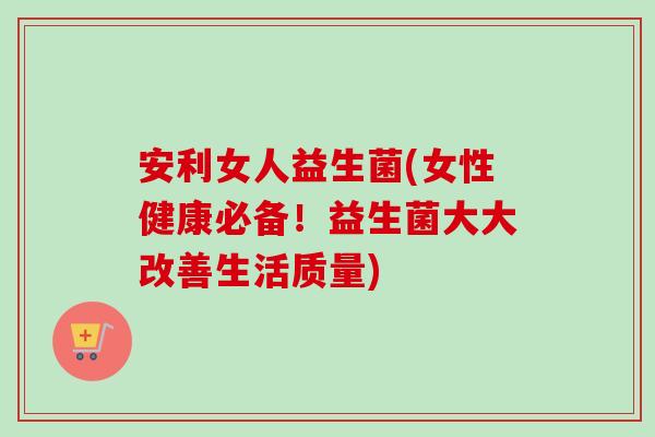 安利女人益生菌(女性健康必备！益生菌大大改善生活质量)