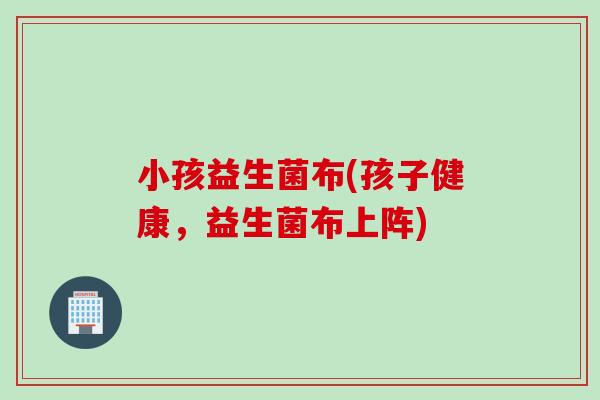 小孩益生菌布(孩子健康,益生菌布上阵) 小孩益生菌布(孩子健康,益生菌布上阵)