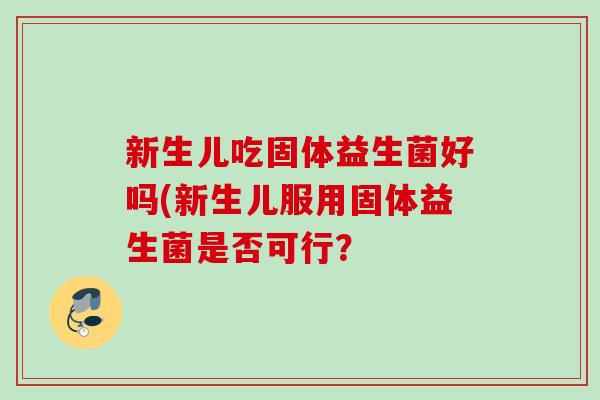 新生儿吃固体益生菌好吗(新生儿服用固体益生菌是否可行? 新生儿吃固体益生菌好吗(新生儿服用固体益生菌是否可行?