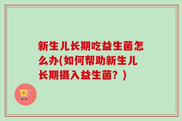新生儿长期吃益生菌怎么办(如何帮助新生儿长期摄入益生菌？)