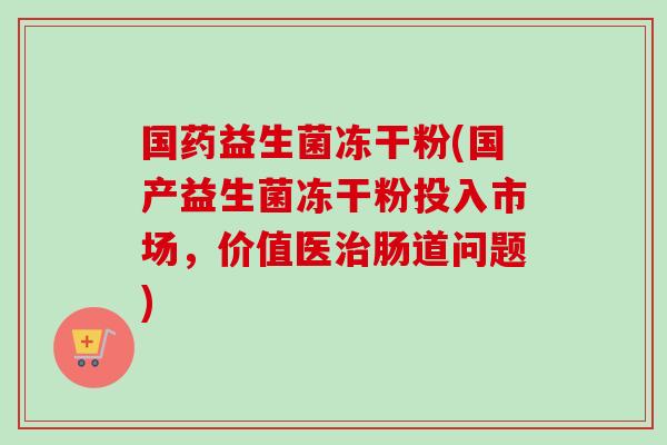 国药益生菌冻干粉(国产益生菌冻干粉投入市场，价值医肠道问题)