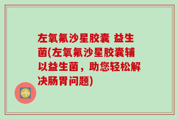 左氧氟沙星胶囊 益生菌(左氧氟沙星胶囊辅以益生菌，助您轻松解决肠胃问题)