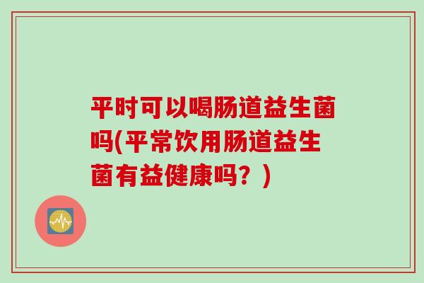 平时可以喝肠道益生菌吗(平常饮用肠道益生菌有益健康吗?) 平时可以喝肠道益生菌吗(平常饮用肠道益生菌有益健康吗?)