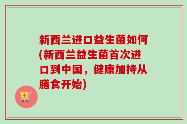 新西兰进口益生菌如何(新西兰益生菌首次进口到中国,健康加持从膳食开始) 新西兰进口益生菌如何(新西兰益生菌首次进口到中国,健康加持从膳食开始)