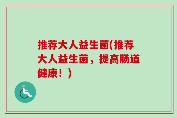 推荐大人益生菌(推荐大人益生菌,提高肠道健康!) 推荐大人益生菌(推荐大人益生菌,提高肠道健康!)