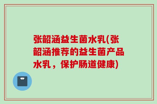 张韶涵益生菌水乳(张韶涵推荐的益生菌产品水乳，保护肠道健康)