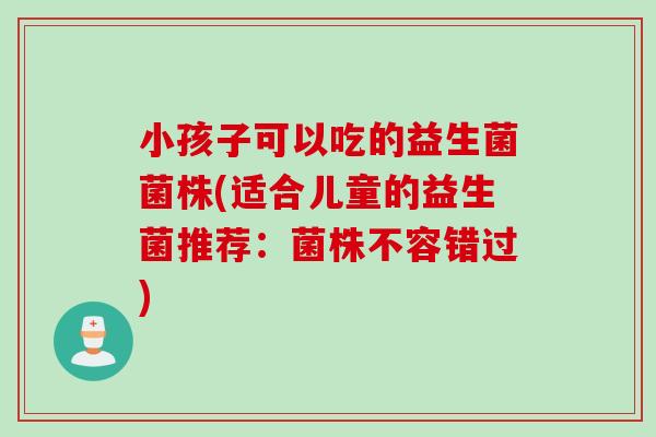 小孩子可以吃的益生菌菌株(适合儿童的益生菌推荐:菌株不容错过) 小孩子可以吃的益生菌菌株(适合儿童的益生菌推荐:菌株不容错过)