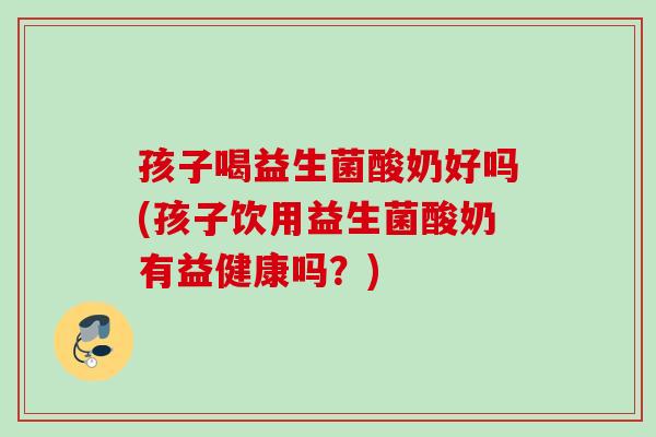 孩子喝益生菌酸奶好吗(孩子饮用益生菌酸奶有益健康吗?) 孩子喝益生菌酸奶好吗(孩子饮用益生菌酸奶有益健康吗?)