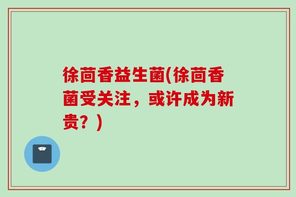 徐茴香益生菌(徐茴香菌受关注,或许成为新贵?) 徐茴香益生菌(徐茴香菌受关注,或许成为新贵?)
