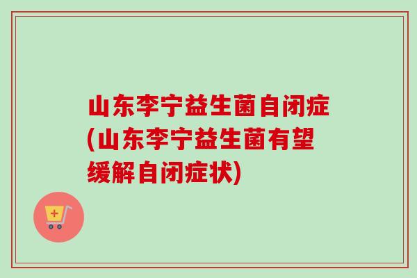 山东李宁益生菌自闭症(山东李宁益生菌有望缓解自闭症状) 山东李宁益生菌自闭症(山东李宁益生菌有望缓解自闭症状)