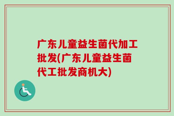 广东儿童益生菌代加工批发(广东儿童益生菌代工批发商机大)