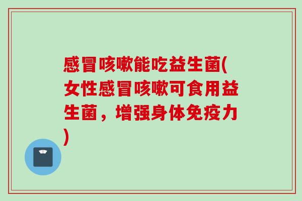 能吃益生菌(女性可食用益生菌,增强身体力) 能吃益生菌(女性可食用益生菌,增强身体力)