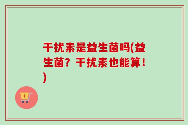 干扰素是益生菌吗(益生菌?干扰素也能算!) 干扰素是益生菌吗(益生菌?干扰素也能算!)