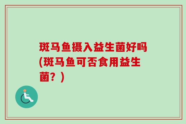 斑马鱼摄入益生菌好吗(斑马鱼可否食用益生菌？)