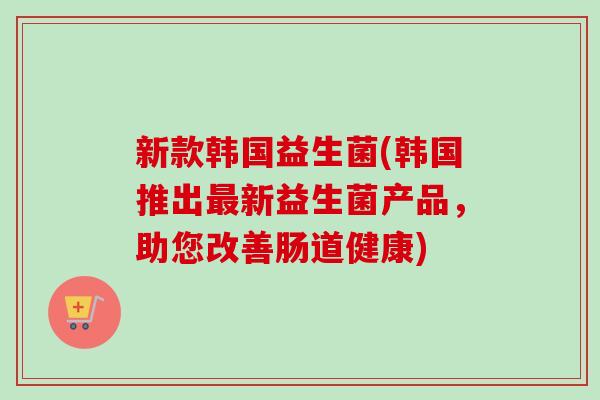 新款韩国益生菌(韩国推出新益生菌产品，助您改善肠道健康)