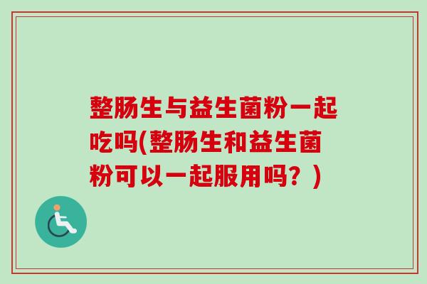 整肠生与益生菌粉一起吃吗(整肠生和益生菌粉可以一起服用吗？)