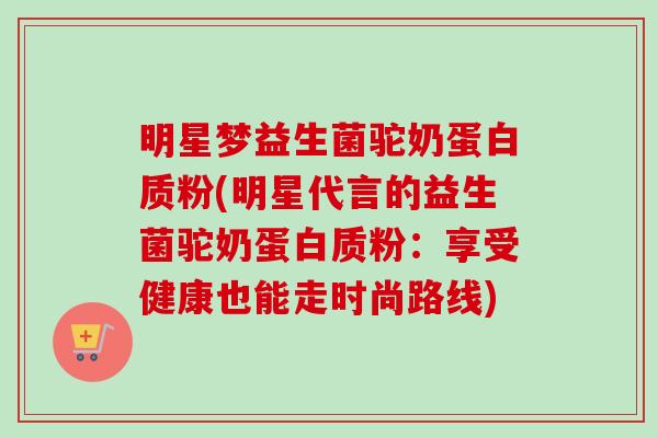 明星梦益生菌驼奶蛋白质粉(明星代言的益生菌驼奶蛋白质粉：享受健康也能走时尚路线)
