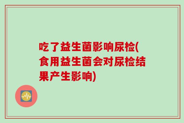 吃了益生菌影响尿检(食用益生菌会对尿检结果产生影响)