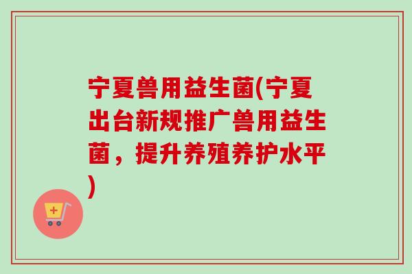宁夏兽用益生菌(宁夏出台新规推广兽用益生菌，提升养殖养护水平)