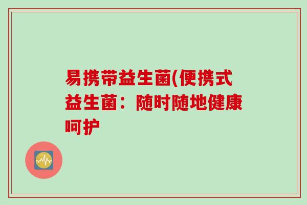 易携带益生菌(便携式益生菌:随时随地健康呵护 易携带益生菌(便携式益生菌:随时随地健康呵护