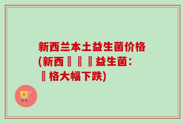 新西兰本土益生菌价格(新西蘭國產益生菌:價格大幅下跌) 新西兰本土益生菌价格(新西蘭國產益生菌:價格大幅下跌)