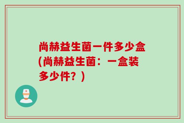尚赫益生菌一件多少盒(尚赫益生菌：一盒装多少件？)