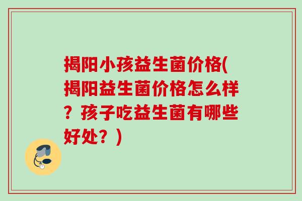 揭阳小孩益生菌价格(揭阳益生菌价格怎么样?孩子吃益生菌有哪些好处?) 揭阳小孩益生菌价格(揭阳益生菌价格怎么样?孩子吃益生菌有哪些好处?)