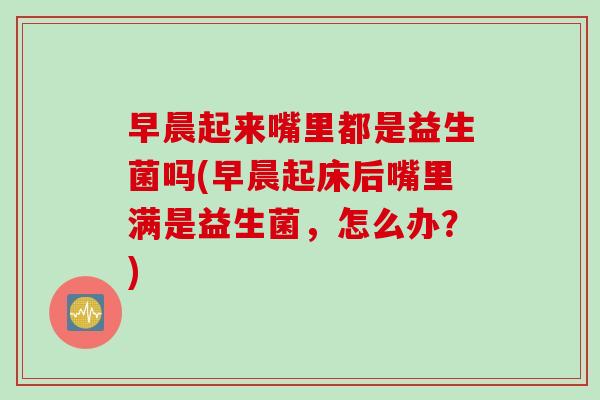 早晨起来嘴里都是益生菌吗(早晨起床后嘴里满是益生菌，怎么办？)