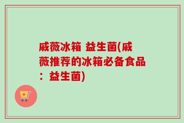戚薇冰箱 益生菌(戚薇推荐的冰箱必备食品：益生菌)
