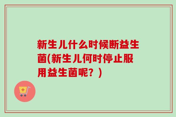 新生儿什么时候断益生菌(新生儿何时停止服用益生菌呢?) 新生儿什么时候断益生菌(新生儿何时停止服用益生菌呢?)