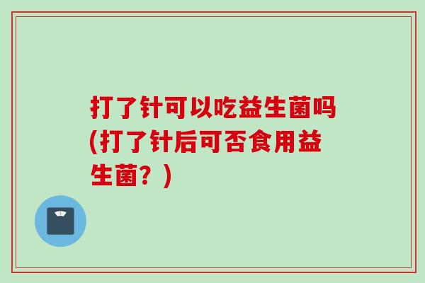 打了针可以吃益生菌吗(打了针后可否食用益生菌?) 打了针可以吃益生菌吗(打了针后可否食用益生菌?)