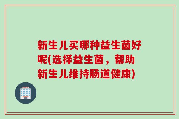新生儿买哪种益生菌好呢(选择益生菌，帮助新生儿维持肠道健康)
