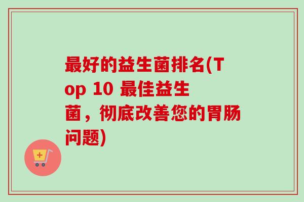 好的益生菌排名(Top 10 佳益生菌，彻底改善您的问题)