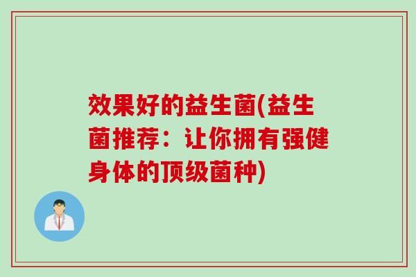 效果好的益生菌(益生菌推荐:让你拥有强健身体的菌种) 效果好的益生菌(益生菌推荐:让你拥有强健身体的菌种)